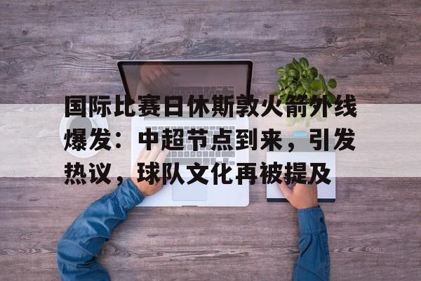 国际比赛日休斯敦火箭外线爆发:中超节点到来,引发热议,球队文化再被提及的简单介绍 国际比赛日休斯敦火箭外线爆发:中超节点到来,引发热议,球队文化再被提及的简单介绍